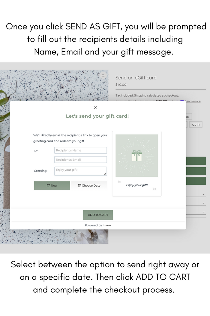 Once you click SEND AS GIFT, you will be prompted to fill out the recipients details including Name, Email and your gift message. Select between the option to send right away or on a specific date. Then click ADD TO CART and complete the checkout process.